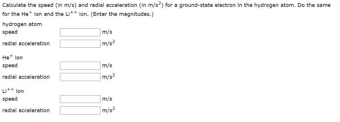 Calculate the speed (in m/s) and radial acceleration (in m/s²) for a ground-state electron in the hydrogen atom. Do the same
for the He ion and the Li++ ion. (Enter the magnitudes.)
hydrogen atom
speed
radial acceleration
He+ ion
speed
radial acceleration
Li++ ion
speed
m/s
m/s²
m/s
m/s²
m/s
radial acceleration
m/s²