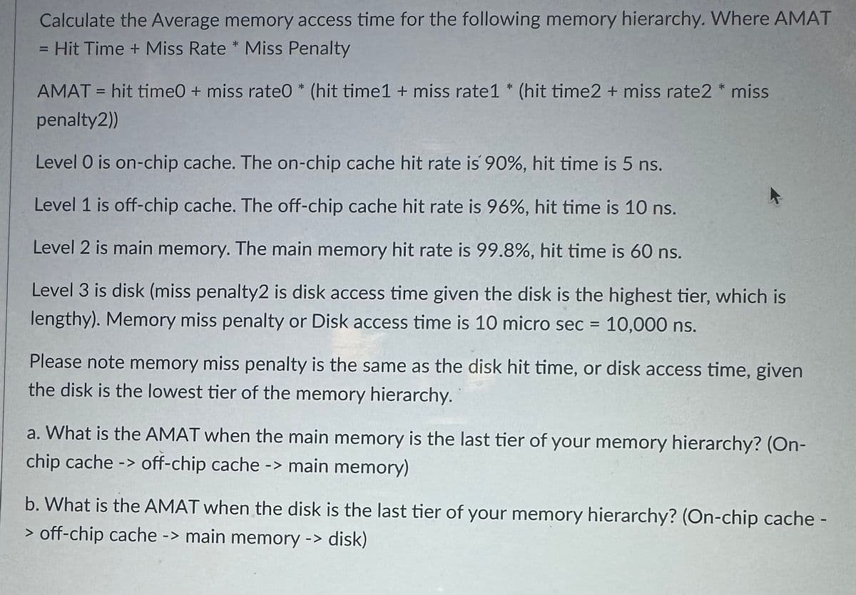 Calculate the Average memory access time for the following memory hierarchy. Where AMAT
= Hit Time + Miss Rate * Miss Penalty
AMAT = hit time0 + miss rate0* (hit time1 + miss rate1* (hit time2 + miss rate2 * miss
penalty2))
Level O is on-chip cache. The on-chip cache hit rate is 90%, hit time is 5 ns.
Level 1 is off-chip cache. The off-chip cache hit rate is 96%, hit time is 10 ns.
Level 2 is main memory. The main memory hit rate is 99.8%, hit time is 60 ns.
Level 3 is disk (miss penalty2 is disk access time given the disk is the highest tier, which is
lengthy). Memory miss penalty or Disk access time is 10 micro sec = 10,000 ns.
Please note memory miss penalty is the same as the disk hit time, or disk access time, given
the disk is the lowest tier of the memory hierarchy.
a. What is the AMAT when the main memory is the last tier of your memory hierarchy? (On-
chip cache -> off-chip cache -> main memory)
b. What is the AMAT when the disk is the last tier of your memory hierarchy? (On-chip cache -
> off-chip cache -> main memory -> disk)