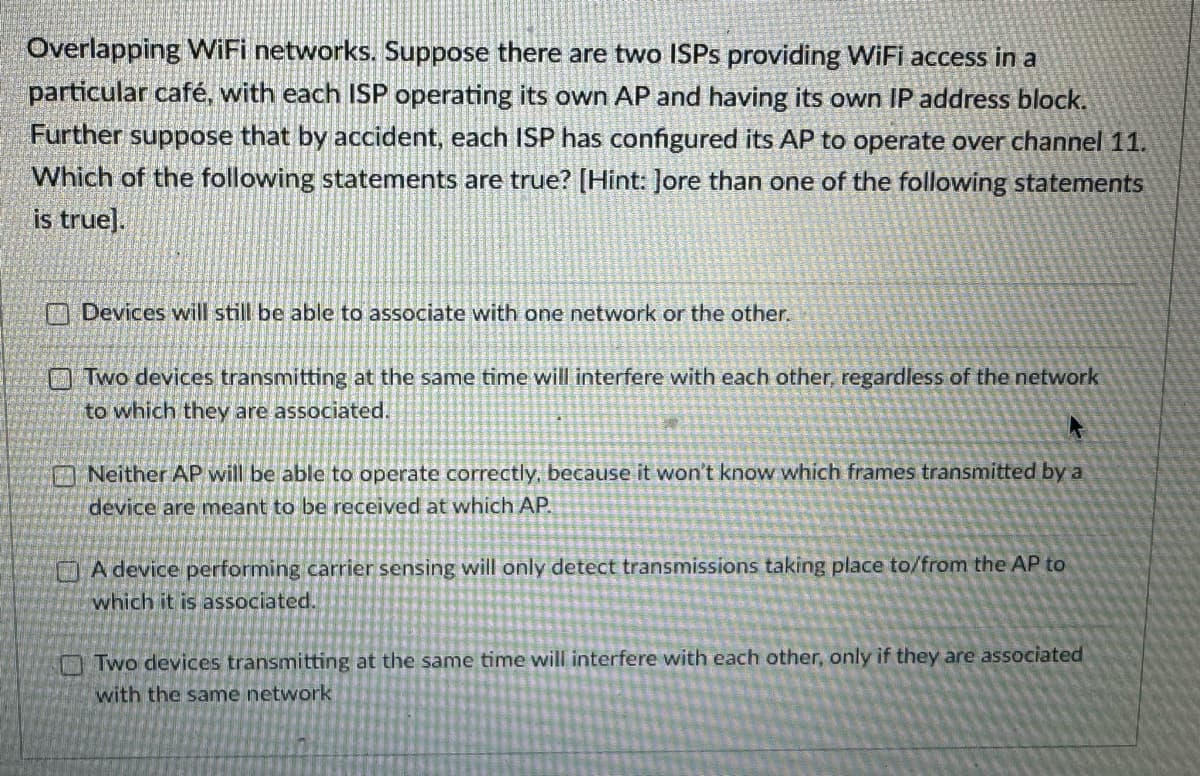Overlapping WiFi networks. Suppose there are two ISPs providing WiFi access in a
particular café, with each ISP operating its own AP and having its own IP address block.
Further suppose that by accident, each ISP has configured its AP to operate over channel 11.
Which of the following statements are true? [Hint: Jore than one of the following statements
is true].
Devices will still be able to associate with one network or the other.
Two devices transmitting at the same time will interfere with each other, regardless of the network
to which they are associated.
Neither AP will be able to operate correctly, because it won't know which frames transmitted by a
device are meant to be received at which AP.
A device performing carrier sensing will only detect transmissions taking place to/from the AP to
which it is associated.
Two devices transmitting at the same time will interfere with each other, only if they are associated
with the same network