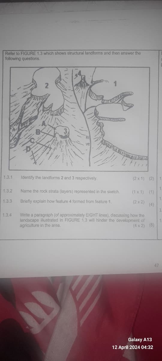 Refer to FIGURE 1.3 which shows structural landforms and then answer the
following questions.
2
ve
1
1.3.1
Identify the landforms 2 and 3 respectively.
(2x1) (2)
1
1
1.3.2
Name the rock strata (layers) represented in the sketch.
(1x1) (1)
1.3.3 Briefly explain how feature 4 formed from feature 1.
1.3.4
Write a paragraph (of approximately EIGHT lines), discussing how the
landscape illustrated in FIGURE 1.3 will hinder the development of
agriculture in the area.
(4x2) (8)
(2x2) (4)
1.
Galaxy A13
12 April 2024 04:32
47