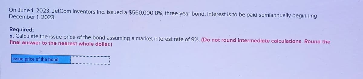On June 1, 2023, JetCom Inventors Inc. issued a $560,000 8%, three-year bond. Interest is to be paid semiannually beginning
December 1, 2023.
Required:
a. Calculate the issue price of the bond assuming a market interest rate of 9%. (Do not round intermediate calculations. Round the
final answer to the nearest whole dollar.)
Issue price of the bond