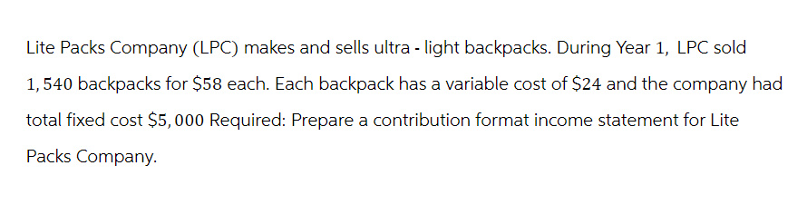 Lite Packs Company (LPC) makes and sells ultra-light backpacks. During Year 1, LPC sold
1,540 backpacks for $58 each. Each backpack has a variable cost of $24 and the company had
total fixed cost $5,000 Required: Prepare a contribution format income statement for Lite
Packs Company.