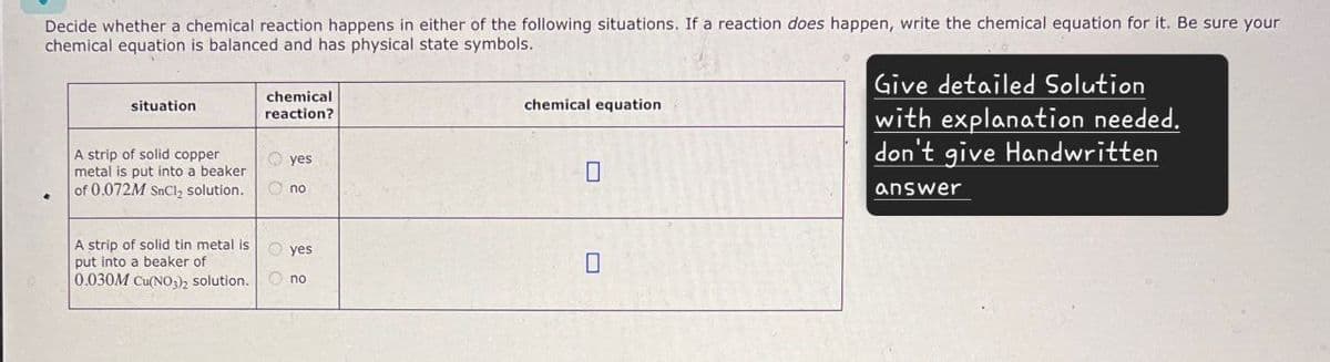 Decide whether a chemical reaction happens in either of the following situations. If a reaction does happen, write the chemical equation for it. Be sure your
chemical equation is balanced and has physical state symbols.
situation
chemical
reaction?
yes
A strip of solid copper
metal is put into a beaker
of 0.072M SnCl2 solution.
A strip of solid tin metal is
put into a beaker of
0.030M Cu(NO3)2 solution.
no
yes
no
chemical equation
☐
☐
Give detailed Solution
with explanation needed.
don't give Handwritten
answer