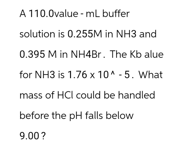 A 110.0value - mL buffer
solution is 0.255M in NH3 and
0.395 M in NH4Br. The Kb alue
for NH3 is 1.76 x 10^-5. What
mass of HCI could be handled
before the pH falls below
9.00 ?