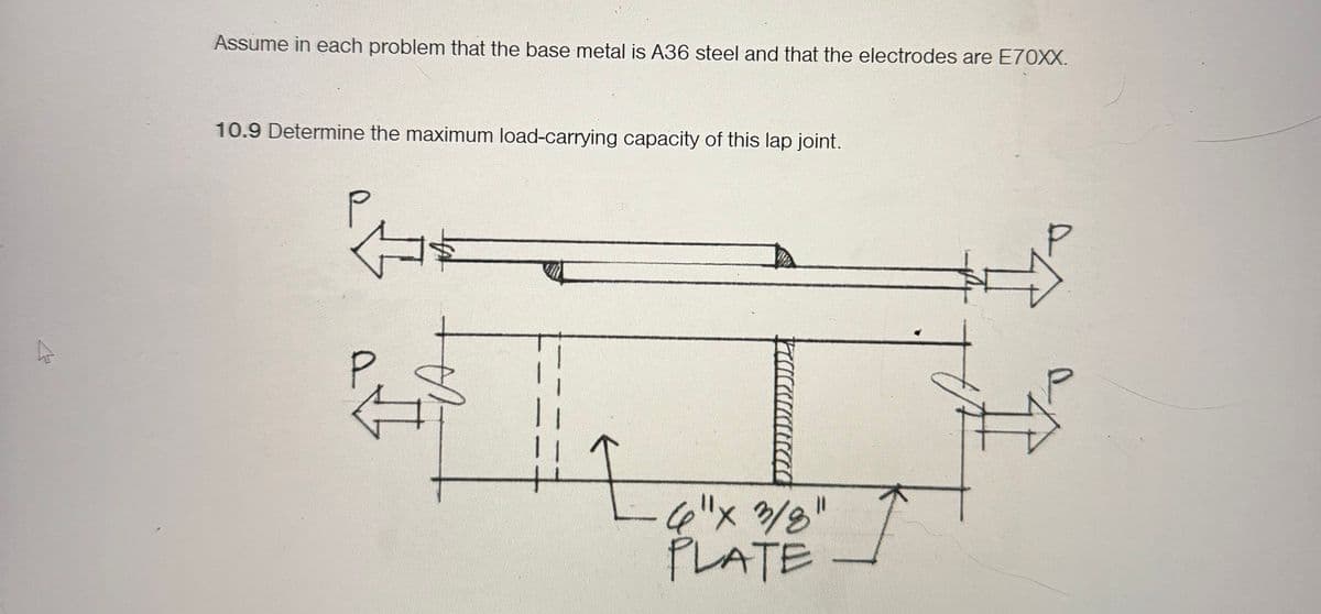 Assume in each problem that the base metal is A36 steel and that the electrodes are E70XX.
10.9 Determine the maximum load-carrying capacity of this lap joint.
I
4"x3/8"
PLATE