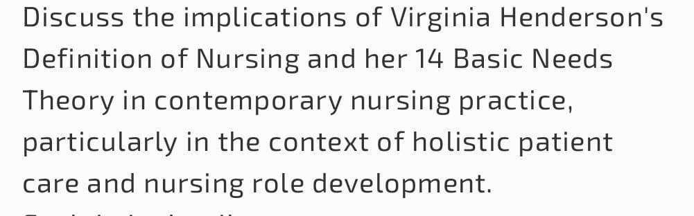 Discuss the implications of Virginia Henderson's
Definition of Nursing and her 14 Basic Needs
Theory in contemporary nursing practice,
particularly in the context of holistic patient
care and nursing role development.