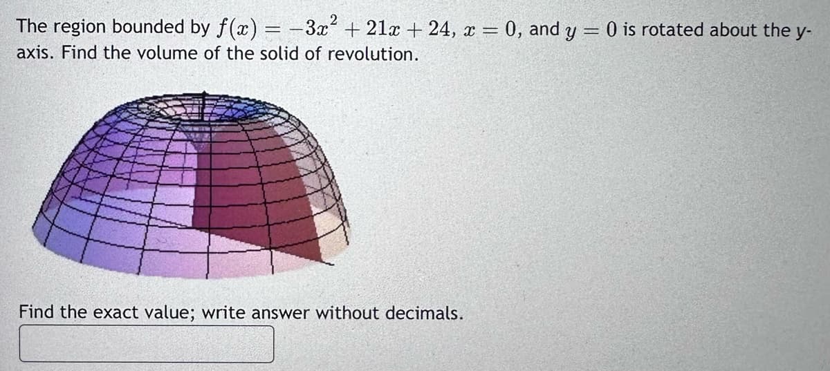 2
The region bounded by f(x) = -3x² + 21x + 24, x = 0, and y = 0 is rotated about the y-
axis. Find the volume of the solid of revolution.
Find the exact value; write answer without decimals.