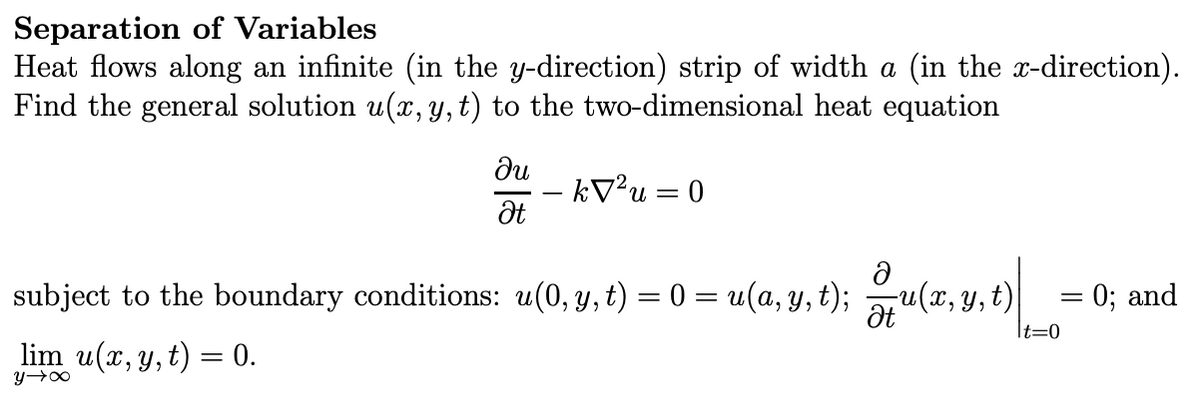 Separation of Variables
Heat flows along an infinite (in the y-direction) strip of width a (in the x-direction).
Find the general solution u(x, y, t) to the two-dimensional heat equation
ди
- k√² u = 0
Ət
subject to the boundary conditions: u(0, y, t) = 0 = u(a, y, t); — u(x, y, t)
lim u(x, y, t) = 0.
x+h
=
= 0; and
|t=0