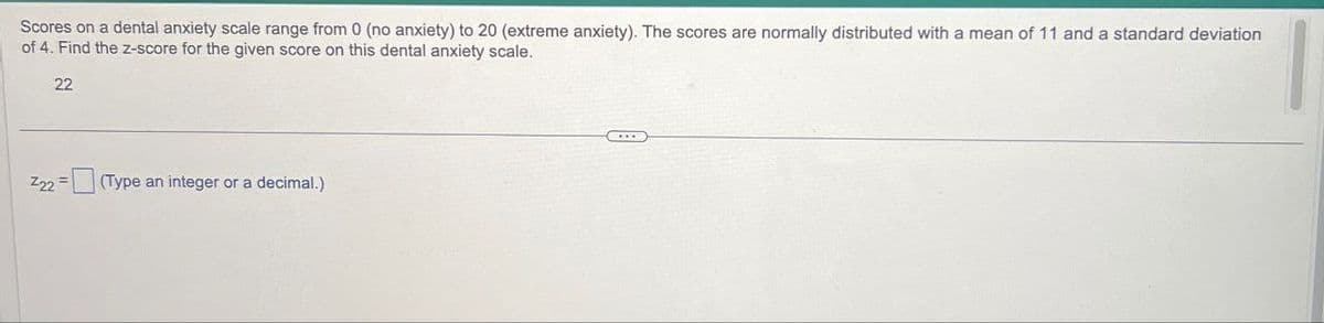 Scores on a dental anxiety scale range from 0 (no anxiety) to 20 (extreme anxiety). The scores are normally distributed with a mean of 11 and a standard deviation
of 4. Find the z-score for the given score on this dental anxiety scale.
22
Z22
(Type an integer or a decimal.)