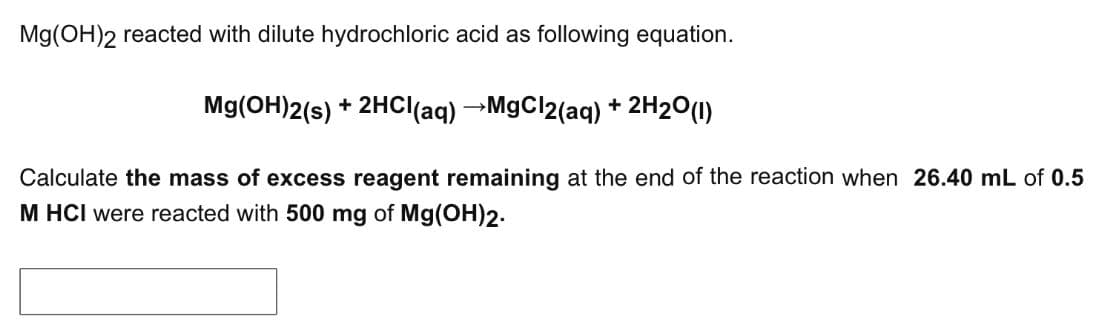 Mg(OH)2 reacted with dilute hydrochloric acid as following equation.
Mg(OH)2(s) + 2HCl(aq) →MgCl2(aq) + 2H2O(1)
Calculate the mass of excess reagent remaining at the end of the reaction when 26.40 mL of 0.5
M HCI were reacted with 500 mg of Mg(OH)2.