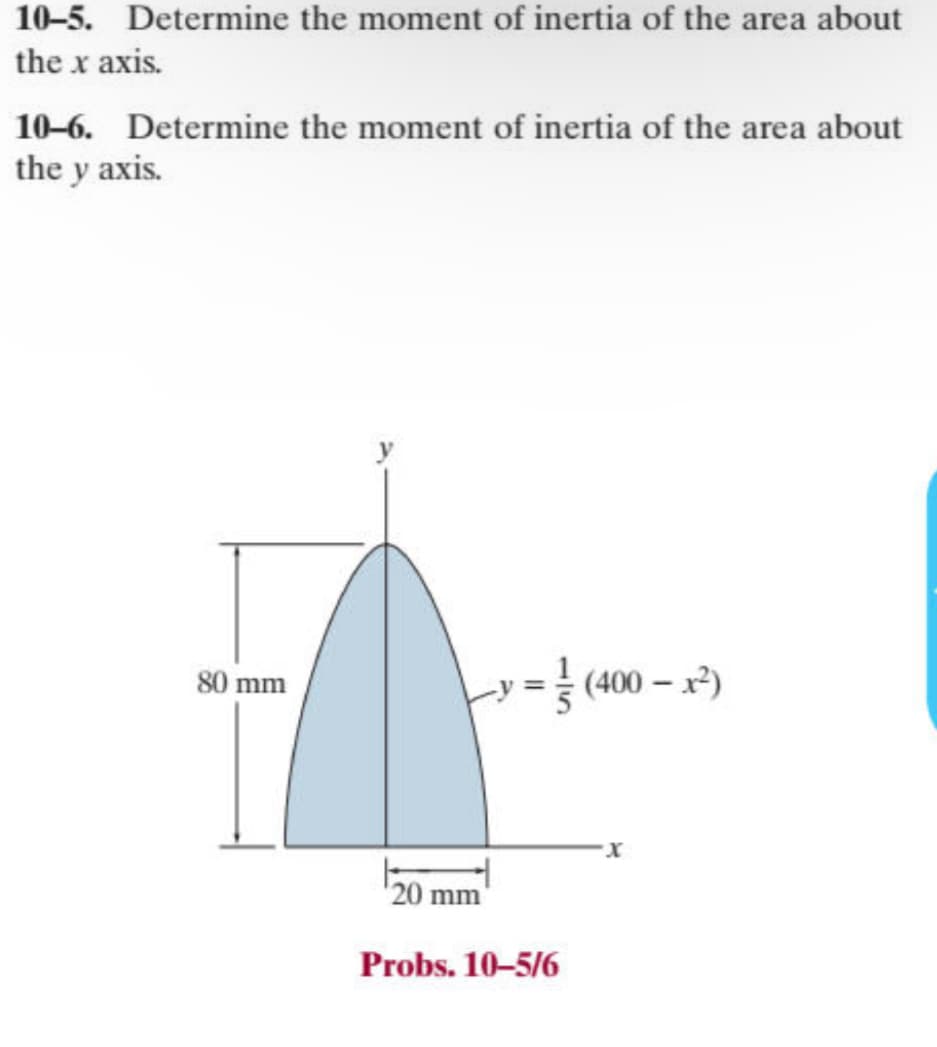 10-5. Determine the moment of inertia of the area about
the x axis.
10-6. Determine the moment of inertia of the area about
the y axis.
80 mm
(400x²)
20 mm
Probs. 10-5/6