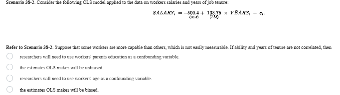 Scenario 38-2. Consider the following OLS model applied to the data on workers salaries and years of job tenure:
SALARY = -500.4+ 103.75 x YEARS, + -
(80.3)
(7.35)
Refer to Scenario 38-2. Suppose that some workers are more capable than others, which is not easily measurable. If ability and years of tenure are not correlated, then
0000
researchers will need to use workers' parents education as a confounding variable.
the estimates OLS makes will be unbiased.
researchers will need to use workers' age as a confounding variable.
the estimates OLS makes will be biased.