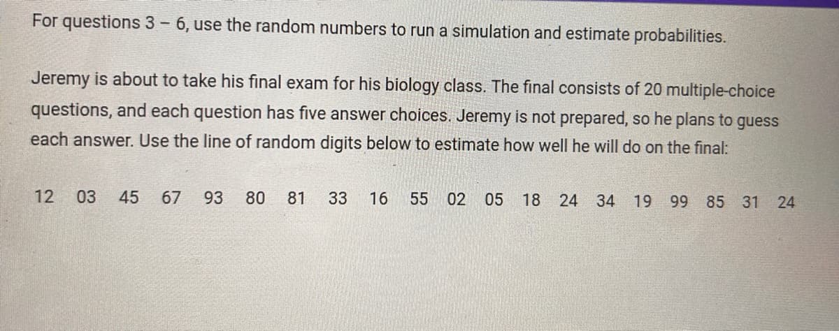 For questions 3 - 6, use the random numbers to run a simulation and estimate probabilities.
Jeremy is about to take his final exam for his biology class. The final consists of 20 multiple-choice
questions, and each question has five answer choices. Jeremy is not prepared, so he plans to guess
each answer. Use the line of random digits below to estimate how well he will do on the final:
12 03 45
62
67
93
33
80
81 33 16 55 02 05
18 24 34 19 99 85 31 24