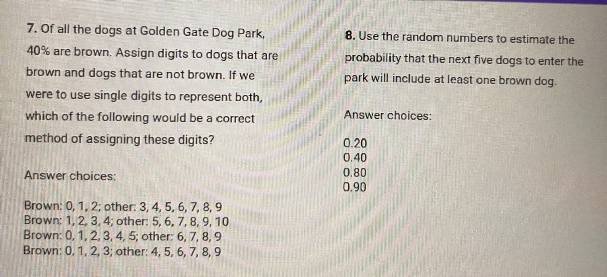 7. Of all the dogs at Golden Gate Dog Park,
40% are brown. Assign digits to dogs that are
brown and dogs that are not brown. If we
were to use single digits to represent both,
which of the following would be a correct
method of assigning these digits?
Answer choices:
Brown: 0, 1, 2; other: 3, 4, 5, 6, 7, 8, 9
Brown: 1, 2, 3, 4; other: 5, 6, 7, 8, 9, 10
Brown: 0, 1, 2, 3, 4, 5; other: 6, 7, 8, 9
Brown: 0, 1, 2, 3; other: 4, 5, 6, 7, 8, 9
8. Use the random numbers to estimate the
probability that the next five dogs to enter the
park will include at least one brown dog.
Answer choices:
0.20
0.40
0.80
0.90