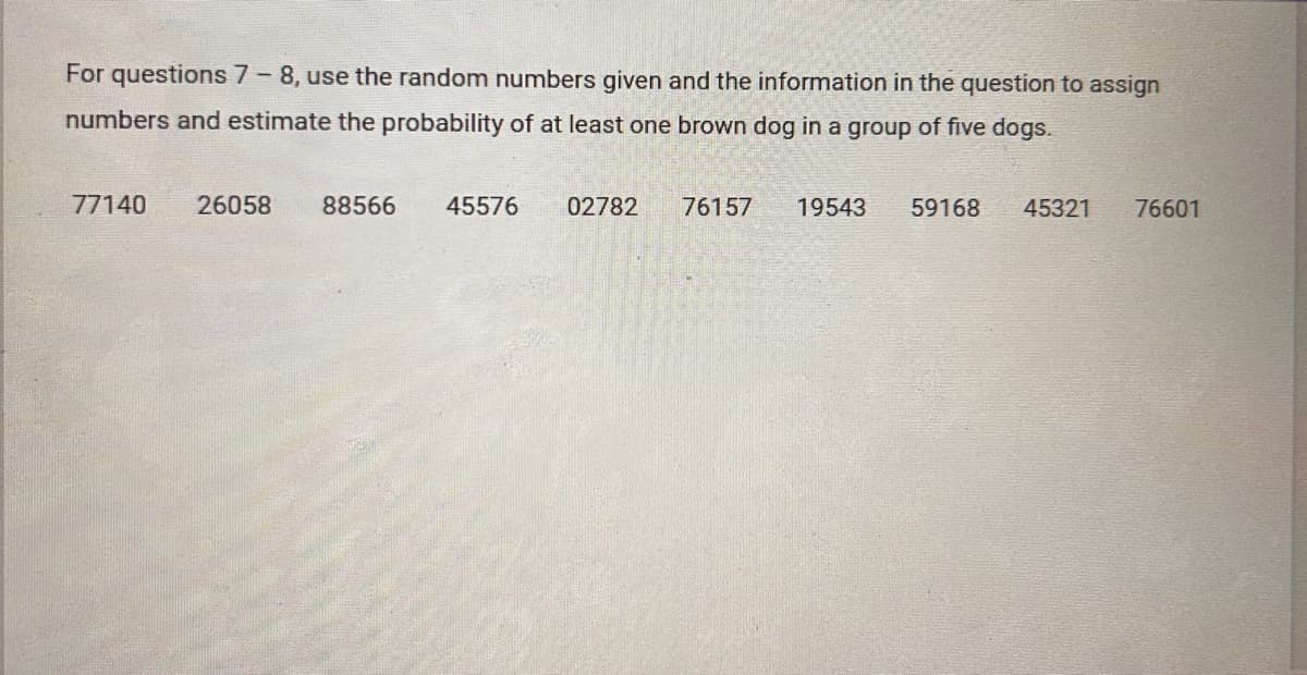 For questions 7 - 8, use the random numbers given and the information in the question to assign
numbers and estimate the probability of at least one brown dog in a group of five dogs.
77140 26058
88566
45576
02782
76157
19543 59168
45321
76601