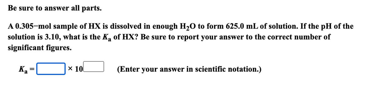 Be sure to answer all parts.
A 0.305-mol sample of HX is dissolved in enough H2O to form 625.0 mL of solution. If the pH of the
solution is 3.10, what is the K₂ of HX? Be sure to report your answer to the correct number of
significant figures.
Ka
=
× 10
(Enter your answer in scientific notation.)