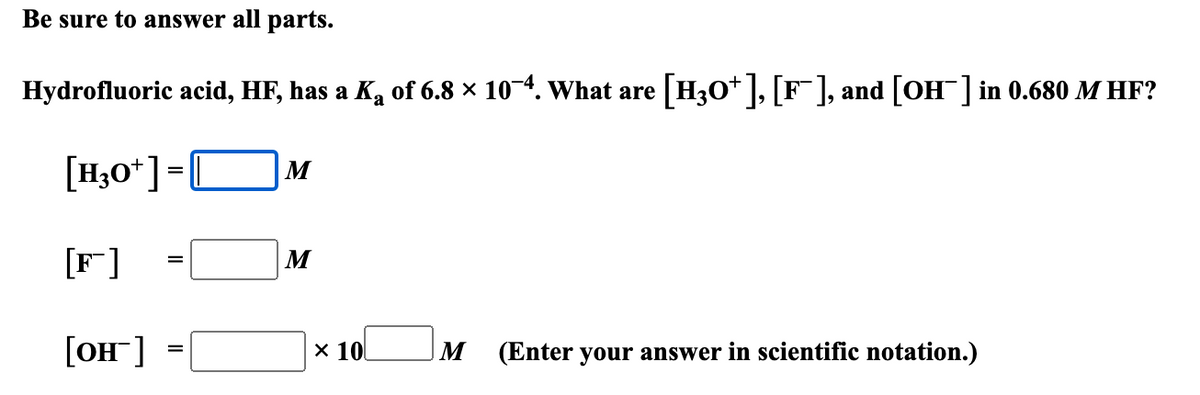 Be sure to answer all parts.
Hydrofluoric acid, HF, has a K₂ of 6.8 × 104. What are [H3O+], [F], and [OH] in 0.680 M HF?
[H3O+] = ||
M
a
[F]
=
M
[OH-] =
× 10
M (Enter your answer in scientific notation.)