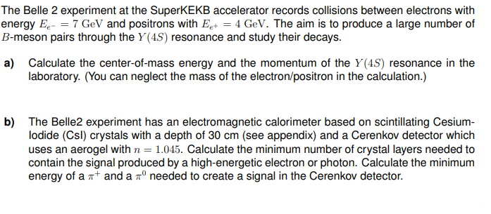 The Belle 2 experiment at the SuperKEKB accelerator records collisions between electrons with
energy E₁ = 7 GeV and positrons with Ee+ = 4 GeV. The aim is to produce a large number of
B-meson pairs through the Y(4S) resonance and study their decays.
a) Calculate the center-of-mass energy and the momentum of the Y(4S) resonance in the
laboratory. (You can neglect the mass of the electron/positron in the calculation.)
b) The Belle2 experiment has an electromagnetic calorimeter based on scintillating Cesium-
lodide (Csl) crystals with a depth of 30 cm (see appendix) and a Cerenkov detector which
uses an aerogel with n = 1.045. Calculate the minimum number of crystal layers needed to
contain the signal produced by a high-energetic electron or photon. Calculate the minimum
energy of a + and a 7° needed to create a signal in the Cerenkov detector.