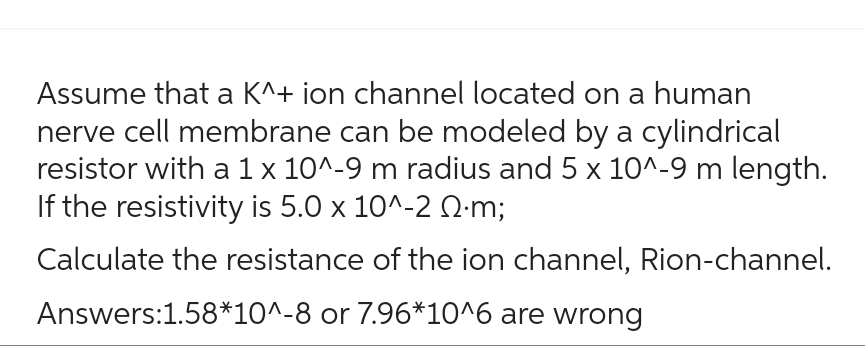 Assume that a K^+ ion channel located on a human
nerve cell membrane can be modeled by a cylindrical
resistor with a 1 x 10^-9 m radius and 5 x 10^-9 m length.
If the resistivity is 5.0 x 10^-2 .m;
Calculate the resistance of the ion channel, Rion-channel.
Answers:1.58*10^-8 or 7.96*10^6 are wrong