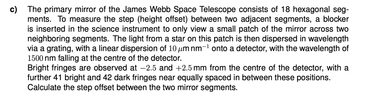c) The primary mirror of the James Webb Space Telescope consists of 18 hexagonal seg-
ments. To measure the step (height offset) between two adjacent segments, a blocker
is inserted in the science instrument to only view a small patch of the mirror across two
neighboring segments. The light from a star on this patch is then dispersed in wavelength
via a grating, with a linear dispersion of 10 μm nm-1 onto a detector, with the wavelength of
1500 nm falling at the centre of the detector.
Bright fringes are observed at -2.5 and +2.5 mm from the centre of the detector, with a
further 41 bright and 42 dark fringes near equally spaced in between these positions.
Calculate the step offset between the two mirror segments.