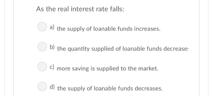 As the real interest rate falls:
a) the supply of loanable funds increases.
b) the quantity supplied of loanable funds decrease!
c)
more saving is supplied to the market.
d) the supply of loanable funds decreases.