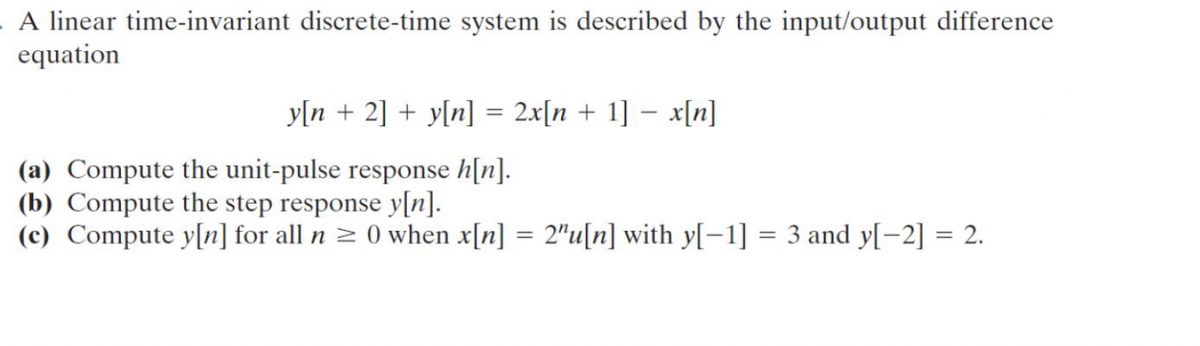 . A linear time-invariant discrete-time system is described by the input/output difference
equation
-
y[n + 2] + y[n] = 2x[n + 1] = x[n]
(a) Compute the unit-pulse response h[n].
(b) Compute the step response y[n].
(c) Compute y[n] for all n ≥ 0 when x[n] = 2"u[n] with y[−1] = 3 and y[−2] = 2.
