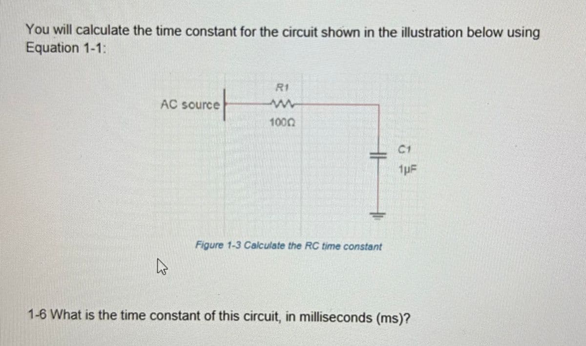 You will calculate the time constant for the circuit shown in the illustration below using
Equation 1-1:
AC source
4
w
1000
HH
Figure 1-3 Calculate the RC time constant
C1
1pF
1-6 What is the time constant of this circuit, in milliseconds (ms)?