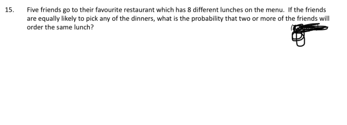15.
Five friends go to their favourite restaurant which has 8 different lunches on the menu. If the friends
are equally likely to pick any of the dinners, what is the probability that two or more of the friends will
order the same lunch?