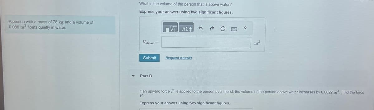 A person with a mass of 78 kg and a volume of
0.086 m³ floats quietly in water.
What is the volume of the person that is above water?
Express your answer using two significant figures.
ΜΕ ΑΣΦ
Vabove
Submit
Request Answer
7
Part B
?
3
m
If an upward force F is applied to the person by a friend, the volume of the person above water increases by 0.0022 m³. Find the force
F.
Express your answer using two significant figures.