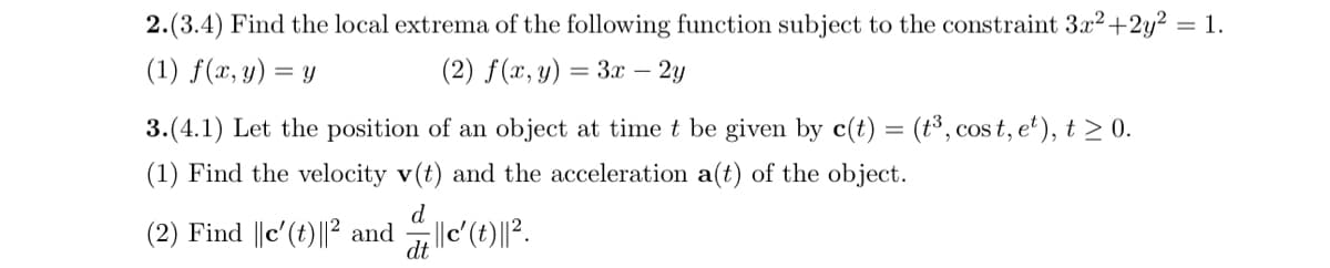 2.(3.4) Find the local extrema of the following function subject to the constraint 3x²+2y² = 1.
(1) f(x, y)
(2) f(x, y) = 3x - 2y
= Y
3.(4.1) Let the position of an object at time t be given by c(t) = (t³, cost, e²), t≥ 0.
(1) Find the velocity v(t) and the acceleration a(t) of the object.
(2) Find ||c' (t)|| and ||c' (t)||2.
dt