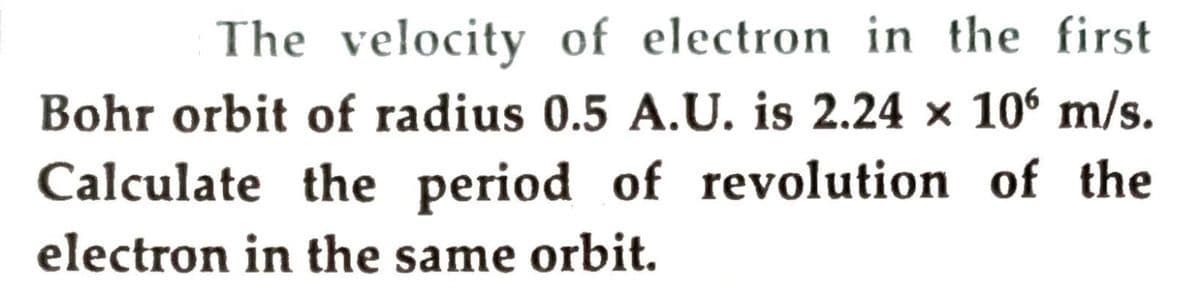 The velocity of electron in the first
Bohr orbit of radius 0.5 A.U. is 2.24 x 106 m/s.
Calculate the period of revolution of the
electron in the same orbit.
