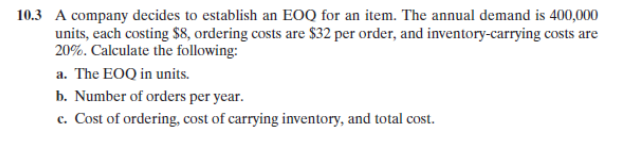 10.3 A company decides to establish an EOQ for an item. The annual demand is 400,000
units, each costing $8, ordering costs are $32 per order, and inventory-carrying costs are
20%. Calculate the following:
a. The EOQ in units.
b. Number of orders per year.
c. Cost of ordering, cost of carrying inventory, and total cost.