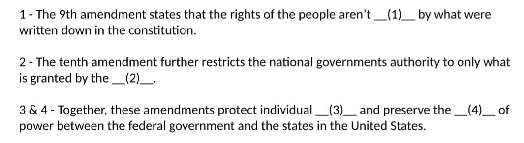 1- The 9th amendment states that the rights of the people aren't_(1)____ by what were
written down in the constitution.
2 - The tenth amendment further restricts the national governments authority to only what
is granted by the __(2)____.
3 & 4 - Together, these amendments protect individual (3)__ and preserve the _(4)____ of
power between the federal government and the states in the United States.