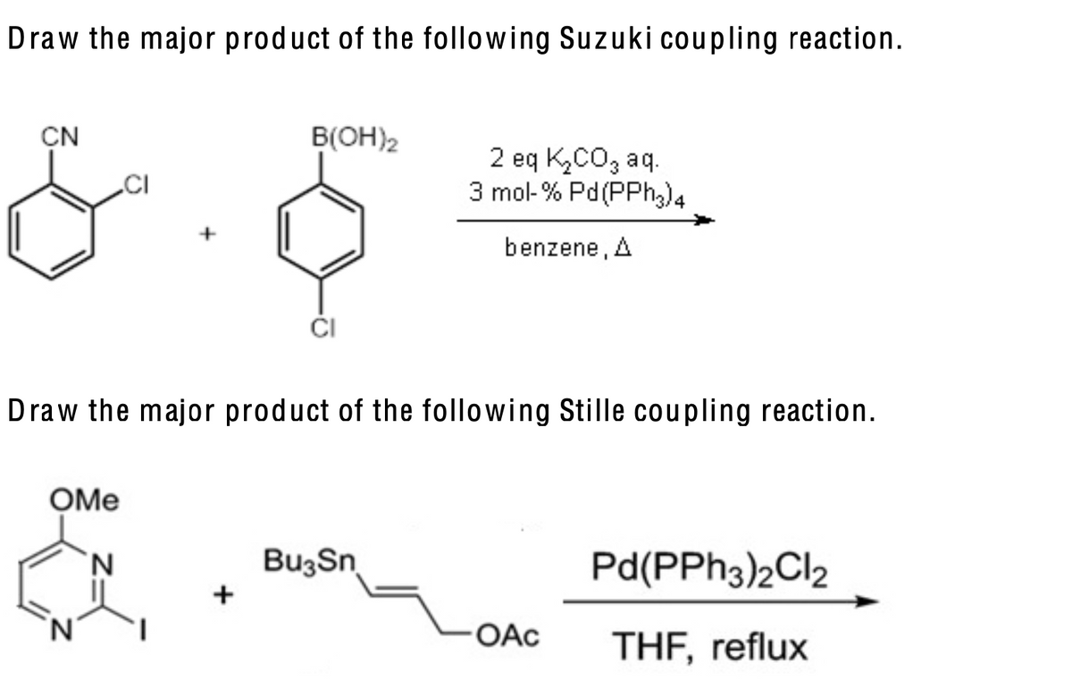 Draw the major product of the following Suzuki coupling reaction.
CN
B(OH)2
CI
2 eq K₂CO₂ aq.
3 mol-% Pd(PPh3)4
benzene, A
CI
Draw the major product of the following Stille coupling reaction.
OMe
N
Bu3Sn
+
Pd(PPh3)2Cl2
OAC
THF, reflux