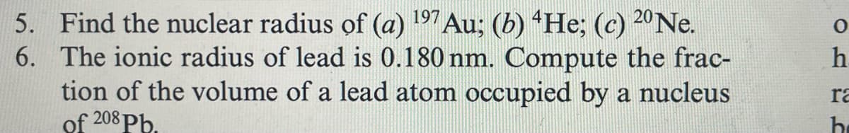 5. Find the nuclear radius of (a) 197 Au; (b) 4He; (c) 20Ne.
6. The ionic radius of lead is 0.180 nm. Compute the frac-
tion of the volume of a lead atom occupied by a nucleus
of 208 Pb.
h
ra
h