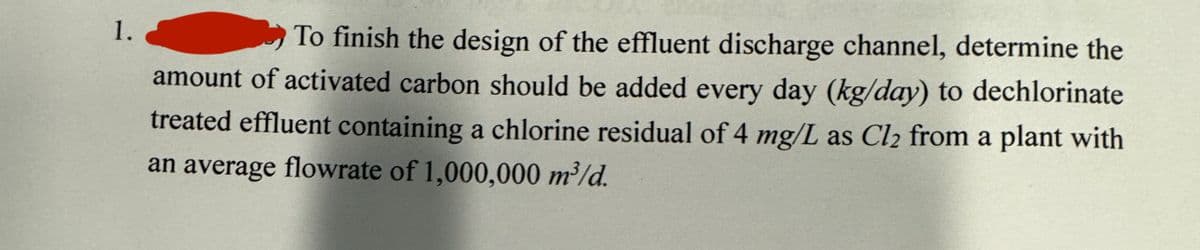 1.
To finish the design of the effluent discharge channel, determine the
amount of activated carbon should be added every day (kg/day) to dechlorinate
treated effluent containing a chlorine residual of 4 mg/L as Cl₂ from a plant with
an average flowrate of 1,000,000 m³/d.