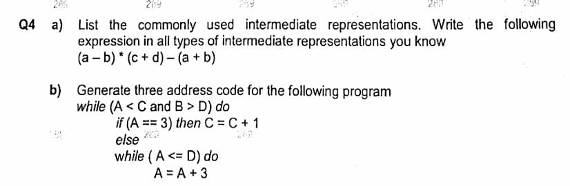 لیا مریم 2
287
Q4 a) List the commonly used intermediate representations. Write the following
expression in all types of intermediate representations you know
(a - b)(c+ d) (a + b)
b) Generate three address code for the following program
while (AC and B > D) do
if (A3) then C = C + 1
else
while (AD) do
A = A + 3