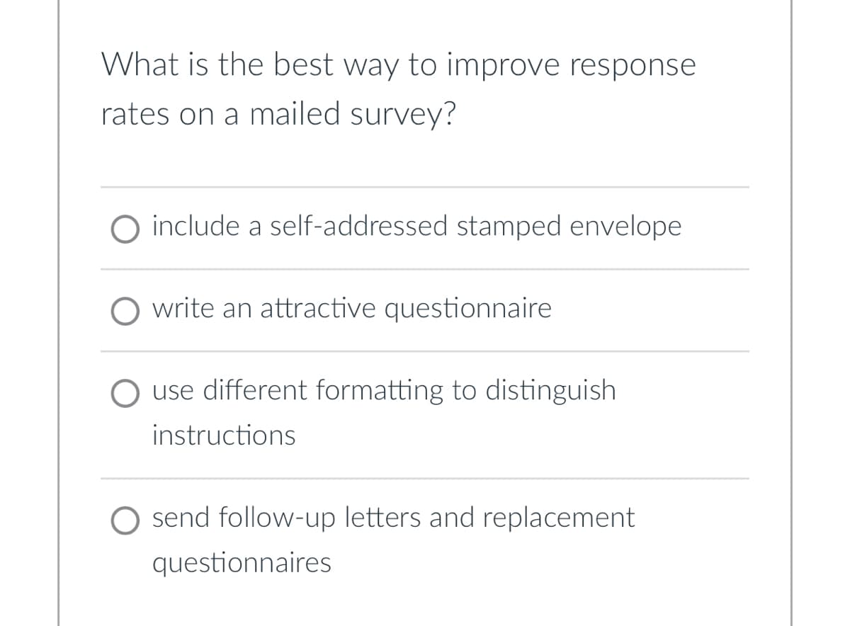 What is the best way to improve response
rates on a mailed survey?
include a self-addressed stamped envelope
write an attractive questionnaire
◇ use different formatting to distinguish
instructions
send follow-up letters and replacement
questionnaires