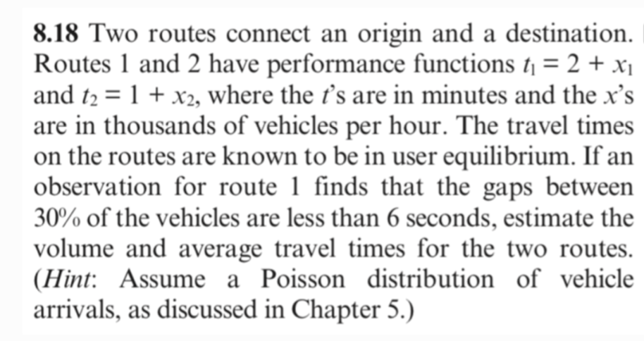 8.18 Two routes connect an origin and a destination.
Routes 1 and 2 have performance functions t₁ = 2 + x₁
and t₂ = 1 + x2, where the 's are in minutes and the x's
are in thousands of vehicles per hour. The travel times
on the routes are known to be in user equilibrium. If an
observation for route 1 finds that the gaps between
30% of the vehicles are less than 6 seconds, estimate the
volume and average travel times for the two routes.
(Hint: Assume a Poisson distribution of vehicle
arrivals, as discussed in Chapter 5.)