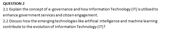 QUESTION 2
2.1 Explain the concept of e-governance and how Information Technology (IT) is utilised to
enhance government services and citizen engagement.
2.2 Discuss how the emerging technologies like artificial intelligence and machine learning
contribute to the evolution of Information Technology (IT)?