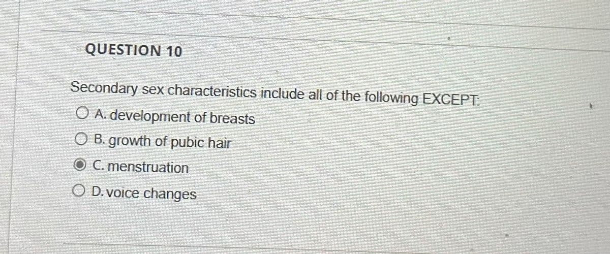 QUESTION 10
Secondary sex characteristics include all of the following EXCEPT:
OA. development of breasts
OB. growth of pubic hair
O C. menstruation
O D. voice changes