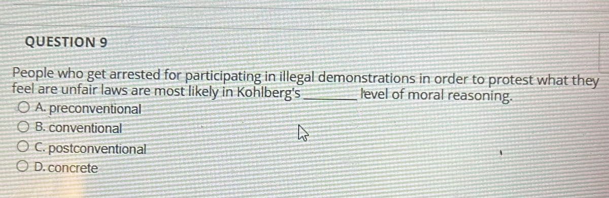 QUESTION 9
People who get arrested for participating in illegal demonstrations in order to protest what they
feel are unfair laws are most likely in Kohlberg's
level of moral reasoning.
OA. preconventional
OB. conventional
OC. postconventional
OD. concrete