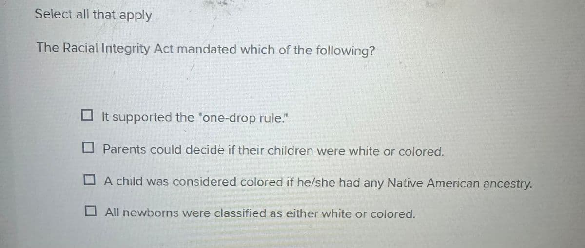 Select all that apply
The Racial Integrity Act mandated which of the following?
It supported the "one-drop rule."
☐ Parents could decide if their children were white or colored.
A child was considered colored if he/she had any Native American ancestry.
☐ All newborns were classified as either white or colored.