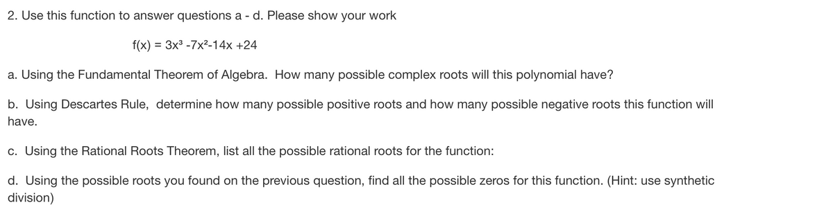 2. Use this function to answer questions a - d. Please show your work
f(x) = 3x³ -7x²-14x +24
a. Using the Fundamental Theorem of Algebra. How many possible complex roots will this polynomial have?
b. Using Descartes Rule, determine how many possible positive roots and how many possible negative roots this function will
have.
c. Using the Rational Roots Theorem, list all the possible rational roots for the function:
d. Using the possible roots you found on the previous question, find all the possible zeros for this function. (Hint: use synthetic
division)