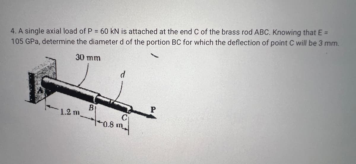 4. A single axial load of P = 60 kN is attached at the end C of the brass rod ABC. Knowing that E =
105 GPa, determine the diameter d of the portion BC for which the deflection of point C will be 3 mm.
30 mm
d
1.2 m
B
P
10.8 m