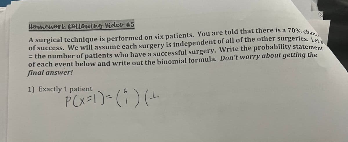 Homework following Video #5
Letx
A surgical technique is performed on six patients. You are told that there is a 70% chance
of success. We will assume each surgery is independent of all of the other surgeries.
= the number of patients who have a successful surgery. Write the probability statement
of each event below and write out the binomial formula. Don't worry about getting the
final answer!
1) Exactly 1 patient
P(X=1) = ( i ) (+