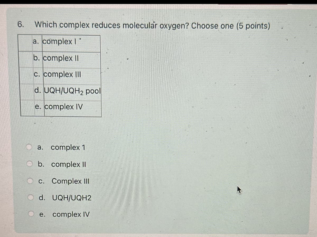 6.
Which complex reduces molecular oxygen? Choose one (5 points)
a. complex I
b. complex II
C. complex III
d. UQH/UQH2 pool
e. complex IV
a. complex 1
b. complex II
c. Complex III
d. UQH/UQH2
e. complex IV
