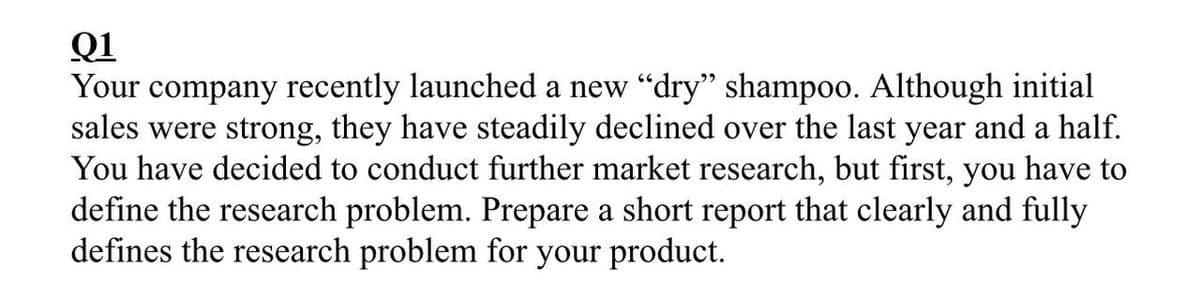 Q1
Your company recently launched a new "dry" shampoo. Although initial
sales were strong, they have steadily declined over the last year and a half.
You have decided to conduct further market research, but first, you have to
define the research problem. Prepare a short report that clearly and fully
defines the research problem for your product.