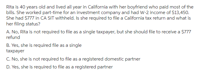 Rita is 40 years old and lived all year in California with her boyfriend who paid most of the
bills. She worked part-time for an investment company and had W-2 income of $13,450.
She had $777 in CA SIT withheld. Is she required to file a California tax return and what is
her filing status?
A. No, Rita is not required to file as a single taxpayer, but she should file to receive a $777
refund
B. Yes, she is required file as a single
taxpayer
C. No, she is not required to file as a registered domestic partner
D. Yes, she is required to file as a registered partner