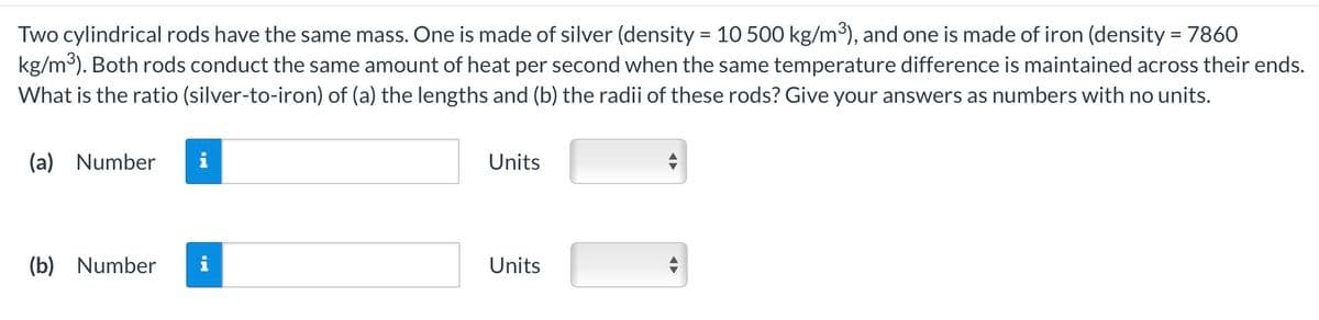 Two cylindrical rods have the same mass. One is made of silver (density = 10 500 kg/m³), and one is made of iron (density = 7860
kg/m³). Both rods conduct the same amount of heat per second when the same temperature difference is maintained across their ends.
What is the ratio (silver-to-iron) of (a) the lengths and (b) the radii of these rods? Give your answers as numbers with no units.
(a) Number i
(b) Number
Units
Units
